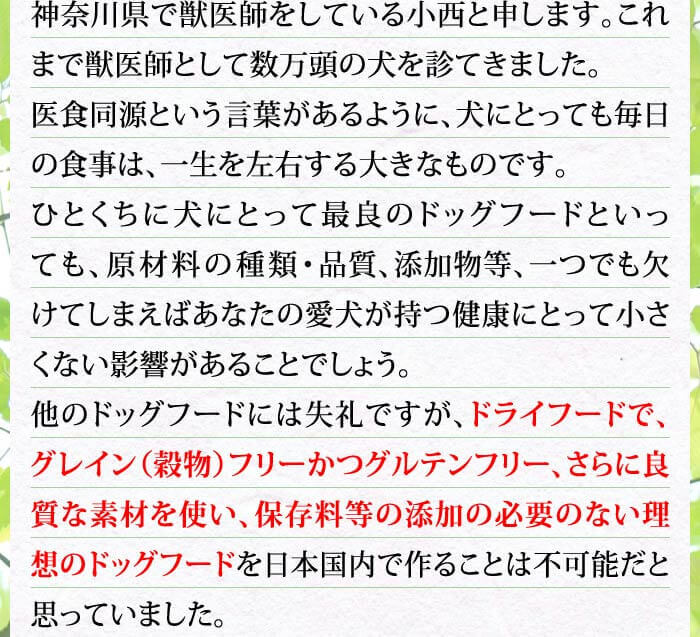 神奈川県で獣医師をしている小西と申します。これまで獣医師として数万頭の犬を診てきました。医食同源という言葉があるように、犬にとっても毎日の食事は、一生を左右する大きなものです。ひとくちに犬にとって最良のドッグフードといっても、原材料の種類・品質、添加物等、一つでも欠けてしまえばあなたの愛犬が持つ健康にとって小さくない影響があることでしょう。他のドッグフードには失礼ですが、ドライフードで、グレイン（穀物）フリーかつグルテンフリー、さらに良質な素材を使い、保存料等の添加の必要のない理想のドッグフードを日本国内で作ることは不可能だと思っていました。