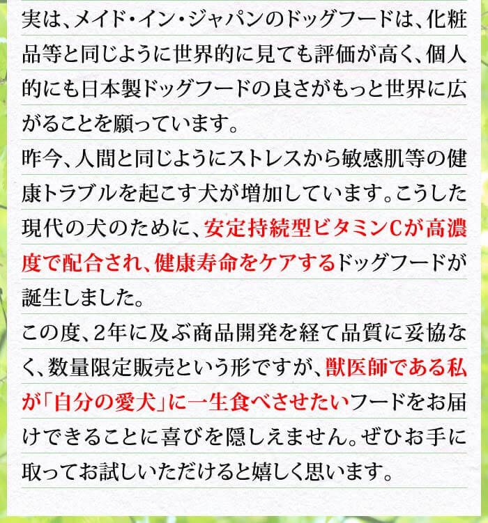 実は、メイド・イン・ジャパンのドッグフードは、化粧品等と同じように世界的に見ても評価が高く、個人的にも日本製ドッグフードの良さがもっと世界に広がることを願っています。昨今、人間と同じようにストレスから敏感肌等の健康トラブルを起こす犬が増加しています。こうした現代の犬のために、安定持続型ビタミンCが高濃度で配合され、健康寿命をケアするドッグフードが誕生しました。この度、2年に及ぶ商品開発を経て品質に妥協なく、数量限定販売という形ですが、獣医師である私が「自分の愛犬」に一生食べさせたいフードをお届けできることに喜びを隠しえません。ぜひお手に取ってお試しいただけると嬉しく思います。