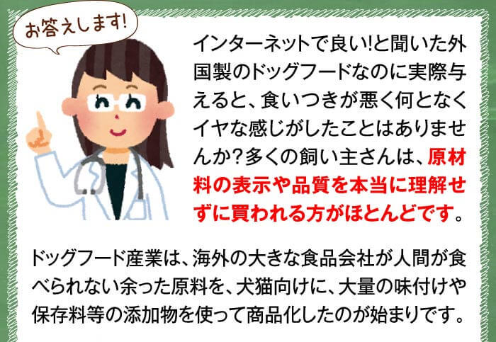 お答えします!　インターネットで良い！と聞いた外国製のドッグフードなのに実際与えると、食いつきが悪く何となくイヤな感じがしたことはありませんか？多くの飼い主さんは、原材料の表示や品質を本当に理解せずに買われる方がほとんどです。ドッグフード産業は、海外の大きな食品会社が人間が食べられない余った原料を、犬猫向けに、大量の味付けや保存料等の添加物を使って商品化したのが始まりです。