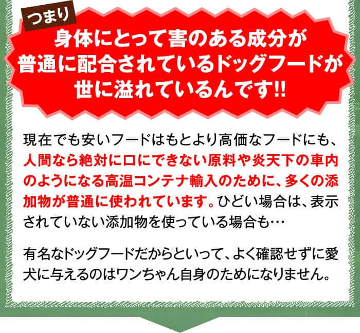 つまり身体にとって害のある成分が普通に配合されているドッグフードが世に溢れているんです！！　現在でも安いフードはもとより高価なフードにも、人間なら絶対に口にできない原料や炎天下の車内のようになる高温コンテナ輸入のために、多くの添加物が普通に使われています。ひどい場合は、表示されていない添加物を使っている場合も・・・有名なドッグフードだからといって、よく確認せずに愛犬に与えるのはワンちゃん自身のためになりません。
