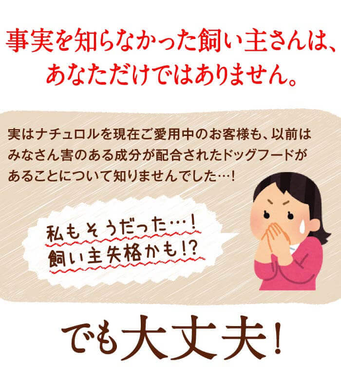 事実を知らなかった飼い主さんは、あなただけではありません。実はナチュロルを現在ご愛用中のお客様も、以前はみなさん害のある成分が配合されたドッグフードがあることについて知りませんでした…！　私もそうだった…！飼い主失格かも！？　でも大丈夫！