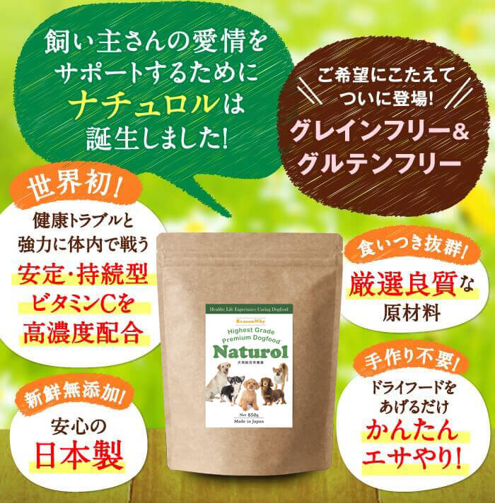 飼い主さんの愛情をサポートするためにナチュロルは誕生しました！　ご希望にこたえてついに登場！ グレインフリー＆グルテンフリー　世界初！健康トラブルと強力に体内で戦う安定・持続型ビタミンCを高濃度配合　食いつき抜群！厳選良質な原材料　新鮮無添加！安心の日本製　手作り不要！ドライフードをあげるだけかんたんエサやり！