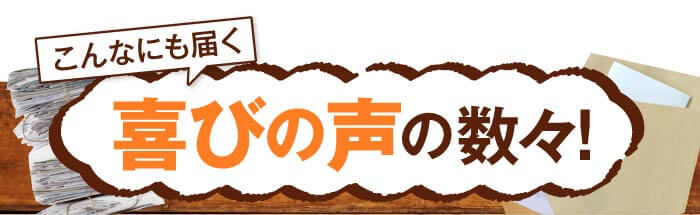 こんなにも届く　喜びの声の数々！