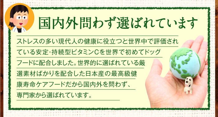国内外問わず選ばれています　ストレスの多い現代人の健康に役立つと世界中で評価されている安定・持続型ビタミンCを世界で初めてドッグフードに配合しました。世界的に選ばれている厳選素材ばかりを配合した日本産の最高級健康寿命ケアフードだから、国内外を問わず、専門家から選ばれています。
