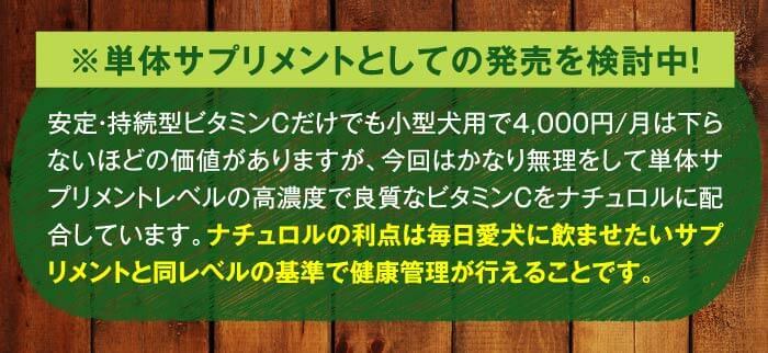 ※単体サプリメントとしての発売を検討中！　安定・持続型ビタミンCだけでも小型犬用で4,000円/月は下らないほどの価値がありますが、今回はかなり無理をして単体サプリメントレベルの高濃度で良質なビタミンCをナチュロルに配合しています。ナチュロルの利点は毎日愛犬に飲ませたいサプリメントと同レベルの基準で健康管理が行えることです。