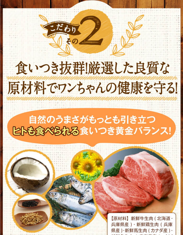 こだわりその2　食いつき抜群！厳選した良質な原材料でワンちゃんの健康を守る！　自然のうまさがもっとも引き立つヒトも食べられる食いつき黄金バランス！
