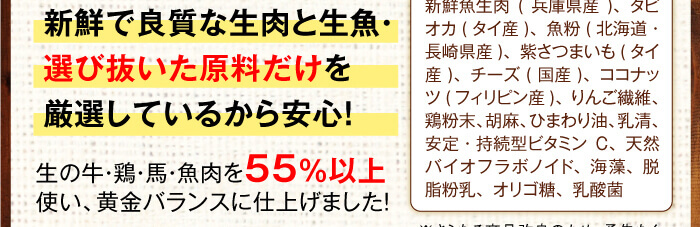 新鮮で良質な生肉と生魚・選び抜いた原料だけを厳選して配合しているから安心！　※生の牛・鶏・馬・魚肉を55％以上　使い、黄金バランスに仕上げました！　【原材料】新鮮牛生肉(北海道・兵庫県産)・新鮮鶏生肉(兵庫県産)・新鮮馬生肉(カナダ産)・新鮮魚生肉(兵庫県産)、タピオカ(タイ産)、魚粉(北海道・長崎県産)、紫さつまいも(タイ産)、チーズ(国産)、ココナッツ(フィリピン産)、りんご繊維、鶏粉末、胡麻、ひまわり油、乳清、安定・持続型ビタミンC、天然バイオフラボノイド、海藻、脱脂粉乳、オリゴ糖、乳酸菌※さらなる商品改良のため、予告なく原料を変更する場合がございます。