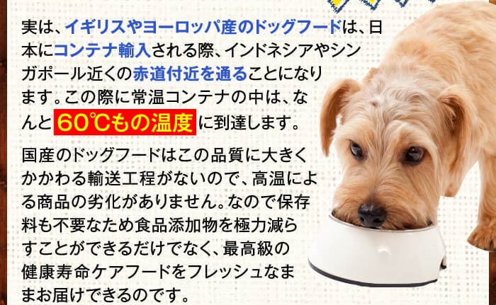 実は、イギリスやヨーロッパ産のドッグフードは、日本にコンテナ輸入される際、インドネシアやシンガポール近くの赤道付近を通ることになります。この際に常温コンテナの中は、なんと６０℃もの温度に到達します。国産のドッグフードはこの品質に大きくかかわる輸送工程がないので、高温による商品の劣化がありません。なので保存料も不要なため食品添加物を極力減らすことができるだけでなく、最高級の健康寿命ケアフードをフレッシュなままお届けできるのです。
