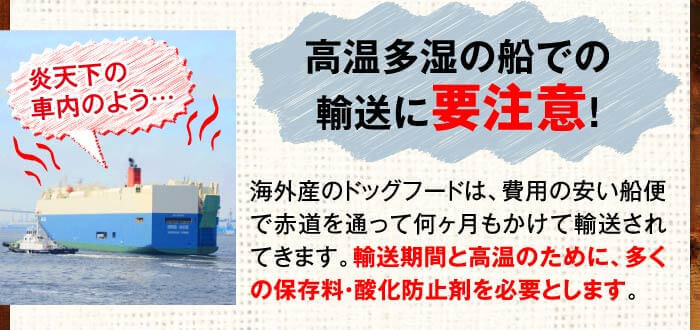 炎天下の車内のよう…　高温多湿の船での輸送に要注意！　海外産のドッグフードは、費用の安い船便で赤道を通って何ヶ月もかけて輸送されてきます。輸送期間と高温のために、多くの保存料・酸化防止剤を必要とします。