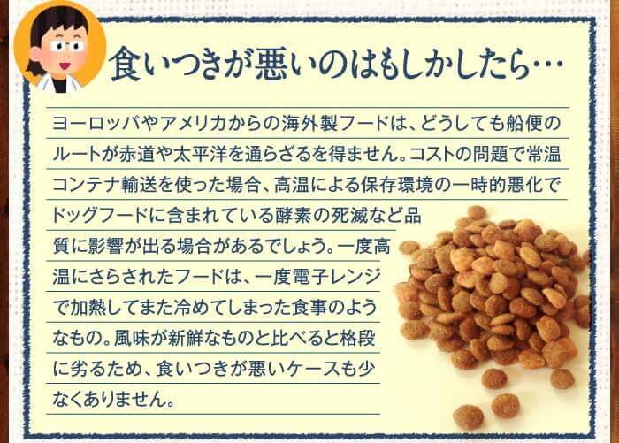 食いつきが悪いのはもしかしたら…　ヨーロッパやアメリカからの海外製フードは、どうしても船便のルートが赤道や太平洋を通らざるを得ません。コストの問題で常温コンテナ輸送を使った場合、高温による保存環境の一時的悪化でドッグフードに含まれている酵素の死滅など品質に影響が出る場合があるでしょう。一度高温にさらされたフードは、一度電子レンジで加熱してまた冷めてしまった食事のようなもの。風味が新鮮なものと比べると格段に劣るため、食いつきが悪いケースも少なくありません。