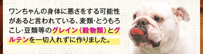 ワンちゃんの身体に悪さをする可能性があると言われている、麦類・とうもろこし・豆類等のグレイン（穀物類）とグルテンを一切入れずに作りました。