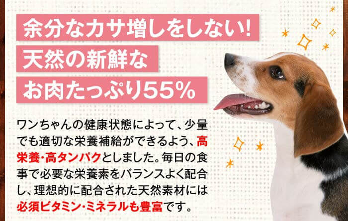 余分なカサ増しをしない！天然の新鮮なお肉たっぷり55％　ワンちゃんの健康状態によって、少量でも適切な栄養補給ができるよう、高栄養・高タンパクとしました。毎日の食事で必要な栄養素をバランスよく配合し、理想的に配合された天然素材には必須ビタミン・ミネラルも豊富です。