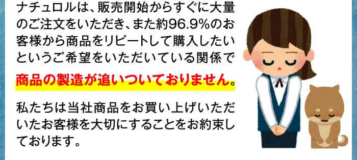 ナチュロルは、販売開始からすぐに大量のご注文をいただき、また約96.9％のお客様から商品をリピートして購入したいというご希望をいただいている関係で商品の製造が追いついておりません。私たちは当社商品をお買い上げいただいたお客様を大切にすることをお約束しております。
