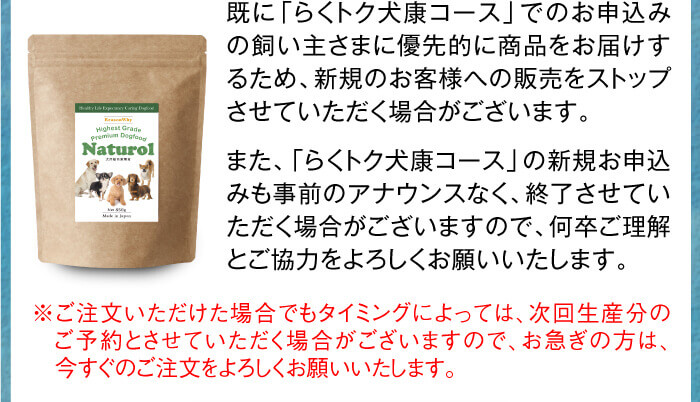 既に「らくトク犬康コース」でのお申込みの飼い主さまに優先的に商品をお届けするため、新規のお客様への販売をストップさせていただく場合がございます。
また、「らくトク犬康コース」の新規お申込みも事前のアナウンスなく、終了させていただく場合がございますので、何卒ご理解とご協力をよろしくお願いいたします。　※ご注文いただけた場合でもタイミングによっては、次回生産分のご予約とさせていただく場合がございますので、お急ぎの方は、今すぐのご注文をよろしくお願いいたします。