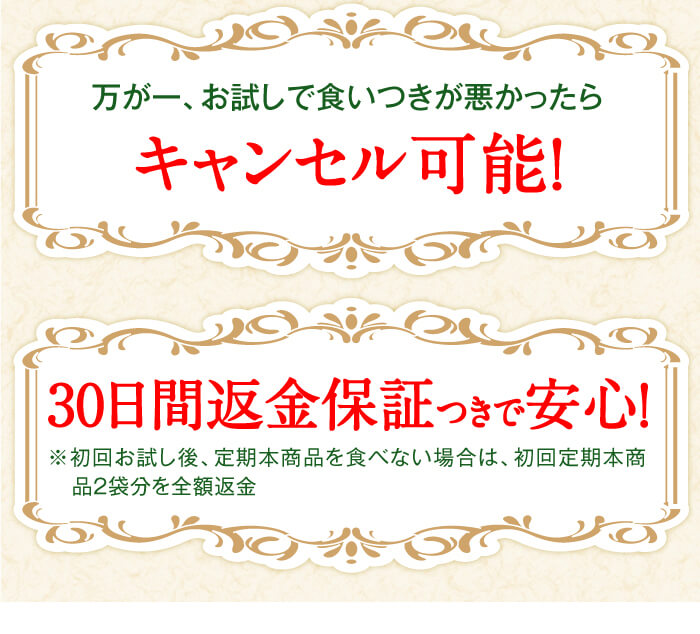 万が一、お試しで食いつきが悪かったらキャンセル可能！　加えて30日間返金保証つきで安心！ 　※初回無料お試し後、定期本商品を食べない場合は、初回定期本商品2袋分を全額返金
