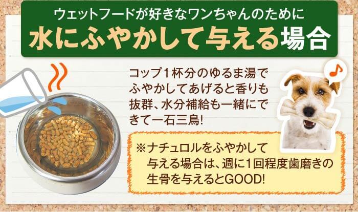 ウェットフードが好きなワンちゃんのために水にふやかして与える場合！　コップ1杯分のゆるま湯でふやかしてあげると香りも抜群、水分補給も一緒にできて一石三鳥！　※ナチュロルをふやかして与える場合は、週に1回程度歯磨きの生骨を与えるとGOOD！