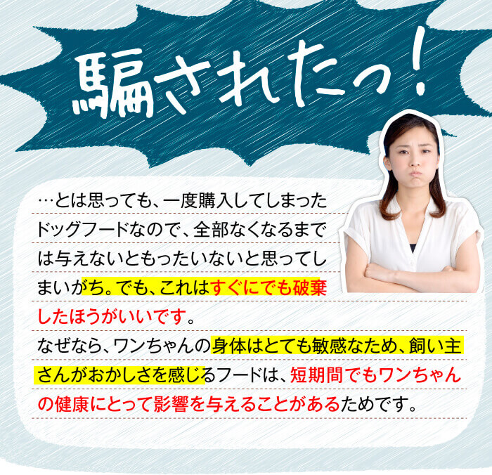 騙されたっ！　…とは思っても、一度購入してしまったドッグフードなので、全部なくなるまでは与えないともったいないと思ってしまいがち。でも、これはすぐにでも破棄したほうがいいです。なぜなら、ワンちゃんの身体はとても敏感なため、飼い主さんがおかしさを感じるフードは、短期間でもワンちゃんの健康にとって影響を与えることがあるためです。