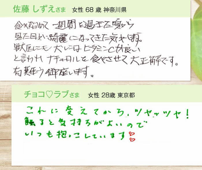 佐藤しずえさま  女性 68 歳 神奈川県　食べ始めて一週間を過ぎた頃から見た目が綺麗になってきた気がします。獣医にも犬にはビタミンCが良いと言われナチュロルを食べさせて大正解です。有難う御座います。　チョコ?ラブさま  女性 28歳 東京都　これに変えてからツヤッツヤ！気になっていた体臭もいつの間にかなくなりました。触ると気持ちがよいのでいつも抱っこしています?
