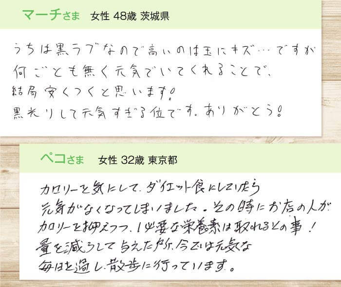 マーチさま  女性 48歳 茨城県　うちは黒ラブなので高いのは玉にキズ…ですが何ごとも無く元気でいてくれることで、結局安くつくと思います！黒光りして元気すぎる位です。ありがとう!　ペコさま  女性 32歳 東京都　カロリーを気にして、ダイエット食にしていたら元気がなくなってしましました。その時にお店の人が、カロリーを抑えつつ、必要な栄養素は取れるとの事！量を減らして与えた所、今では元気な毎日を過ごし、散歩に行っています。