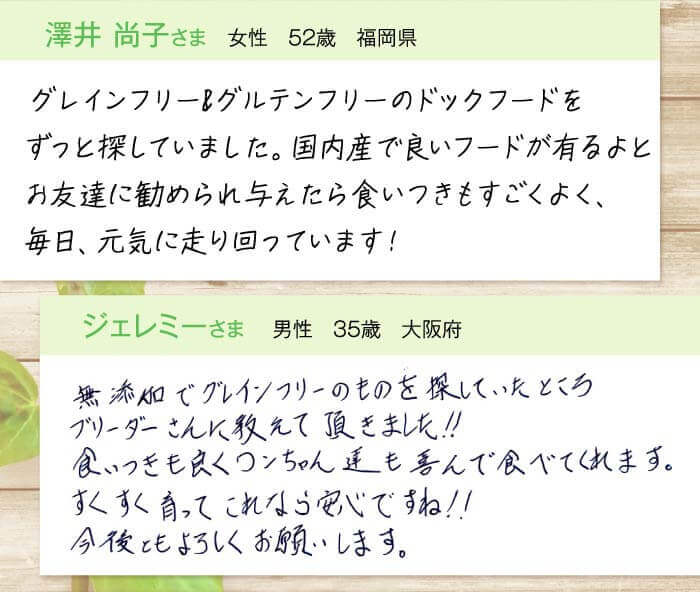 澤井尚子さま  女性　52歳　福岡県　グレインフリー＆グルテンフリーのドッグフードをずっと探していました。国内産で良いフードが有るよとお友達に勧められ与えたら食いつきもすごくよく、毎日、元気に走り回っています！　ジェレミーさま  男性　35歳　大阪府　無添加でグレインフリーのものを探していたところブリーダーさんに教えて頂きました!!食いつきも良くワンちゃん達も喜んで食べてくれます。すくすく育ってこれなら安心ですね!!今後もよろしくお願いします。