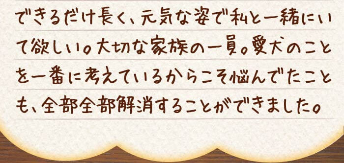 できるだけ長く、元気な姿で私と一緒にいて欲しい。大切な家族の一員。愛犬のことを一番に考えているからこそ悩んでたことも、全部全部解消することができました。