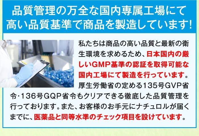 品質管理の万全な国内専属工場にて高い品質基準で商品を製造しています！　私たちは商品の高い品質と最新の衛生環境を求めるため、日本国内の厳しいGMP基準の認証を取得可能な国内工場にて製造を行っています。厚生労働省の定める135号GVP省令・136号GQP省令もクリアできる徹底した品質管理を行っております。また、お客様のお手元にナチュロルが届くまでに、医薬品と同等水準のチェック項目を設けています。