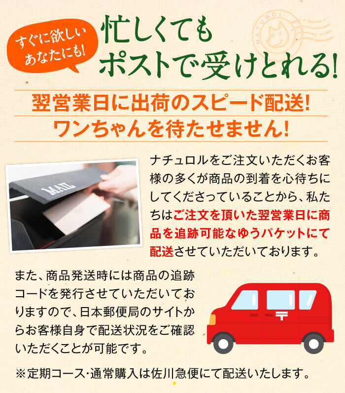 すぐに欲しいあなたにも！　忙しくてもポストで受けとれる！　翌営業日に出荷のスピード配送！ワンちゃんを待たせません！　ナチュロルをご注文いただくお客様の多くが商品の到着を心待ちにしてくださっていることから、私たちはご注文を頂いた翌営業日に商品を追跡可能なネコポスにて配送させていただいております。また、商品発送時には商品の追跡コードを発行させていただいておりますので、クロネコヤマトのサイトからお客様自身で配送状況をご確認いただくことが可能です。