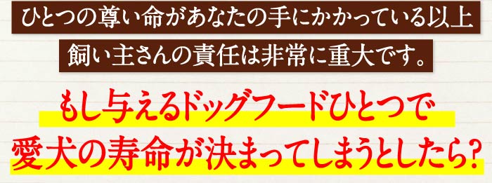 ひとつの尊い命があなたの手にかかっている以上、飼い主さんの責任は非常に重大です。　もし与えるドッグフードひとつで愛犬の寿命が決まってしまうとしたら…？