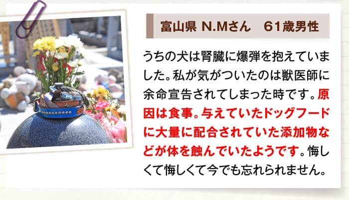 富山県 N.Mさん　61歳男性　うちの犬は腎臓に爆弾を抱えていました。私が気がついたのは獣医師に余命宣告されてしまった時です。原因は食事。与えていたドッグフードに大量に配合されていた添加物などが体を蝕んでいたようです。悔しくて悔しくて今でも忘れられません。