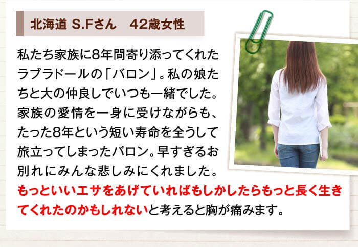 北海道 S.Fさん　42歳女性　私たち家族に8年間寄り添ってくれたラブラドールの「バロン」。私の娘たちと大の仲良しでいつも一緒でした。家族の愛情を一身に受けながらも、たった8年という短い寿命を全うして旅立ってしまったバロン。早すぎるお別れにみんな悲しみにくれました。もっといいエサをあげていればもしかしたらもっと長く生きてくれたのかもしれないと考えると胸が痛みます。