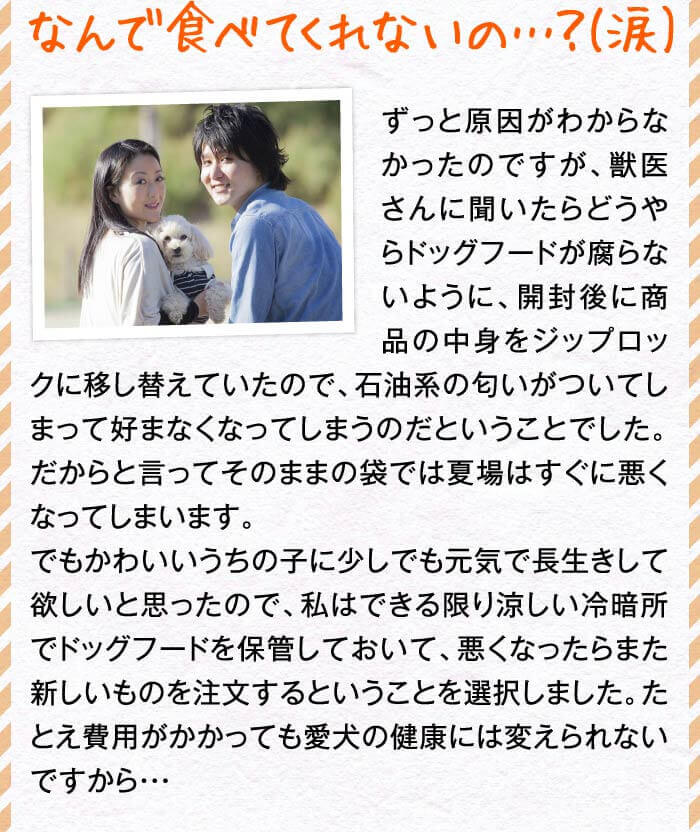 なんで食べてくれないの…？(涙)　ずっと原因がわからなかったのですが、獣医さんに聞いたらどうやらドッグフードが腐らないように、開封後に商品の中身をジップロックに移し替えていたので、石油系の匂いがついてしまって好まなくなってしまうのだということでした。だからと言ってそのままの袋では夏場はすぐに悪くなってしまいます。でもかわいいうちの子に少しでも元気で長生きして欲しいと思ったので、私はできる限り涼しい冷暗所でドッグフードを保管しておいて、悪くなったらまた新しいものを注文するということを選択しました。たとえ費用がかかっても愛犬の健康には変えられないですから・・・