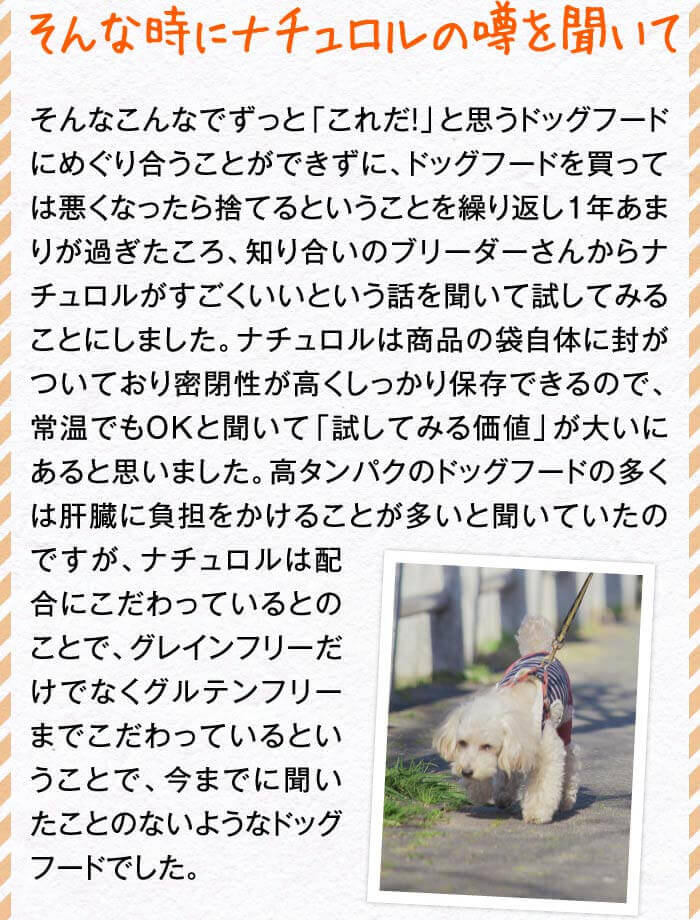 そんな時にナチュロルの噂を聞いて　そんなこんなでずっと「これだ！」と思うドッグフードにめぐり合うことができずに、ドッグフードを買っては悪くなったら捨てるということを繰り返し１年あまりが過ぎたころ、知り合いのブリーダーさんからナチュロルがすごくいいという話を聞いて試してみることにしました。ナチュロルは商品の袋自体に封がついており密閉性が高くしっかり保存できるので、常温でもOKと聞いて「試してみる価値」が大いにあると思いました。高タンパクのドッグフードの多くは肝臓に負担をかけることが多いと聞いていたのですが、ナチュロルは配合にこだわっているとのことで、グレインフリーだけでなくグルテンフリーまでこだわっているということで、今までに聞いたことのないようなドッグフードでした。