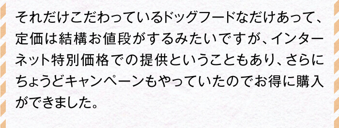 それだけこだわっているドッグフードなだけあって、定価は結構お値段がするみたいですが、インターネット特別価格での提供ということもあり、さらにちょうどキャンペーンもやっていたのでお得に購入ができました。