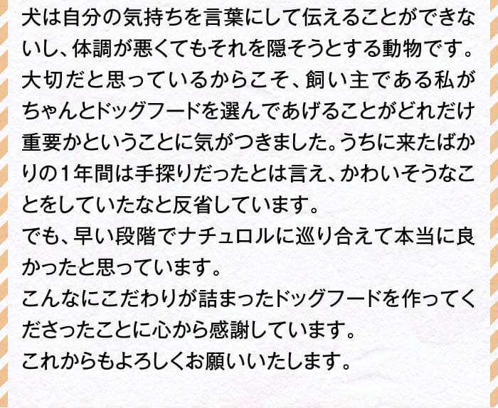 犬は自分の気持ちを言葉にして伝えることができないし、体調が悪くてもそれを隠そうとする動物です。大切だと思っているからこそ、飼い主である私がちゃんとドッグフードを選んであげることがどれだけ重要かということに気がつきました。うちに来たばかりの１年間は手探りだったとは言え、かわいそうなことをしていたなと反省しています。でも、早い段階でナチュロルに巡り合えて本当に良かったと思っています。こんなにこだわりが詰まったドッグフードを作ってくださったことに心から感謝しています。これからもよろしくお願いいたします。