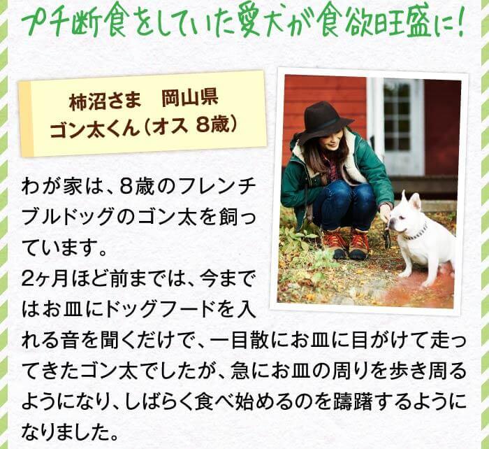 プチ断食をしていた愛犬が食欲旺盛に！　柿沼さま　岡山県ゴン太くん（オス 8歳）　わが家は、8歳のフレンチブルドッグのゴン太を飼っています。2ヶ月ほど前までは、今まではお皿にドッグフードを入れる音を聞くだけで、一目散にお皿に目がけて走ってきたゴン太でしたが、急にお皿の周りを歩き周るようになり、しばらく食べ始めるのを躊躇するようになりました。