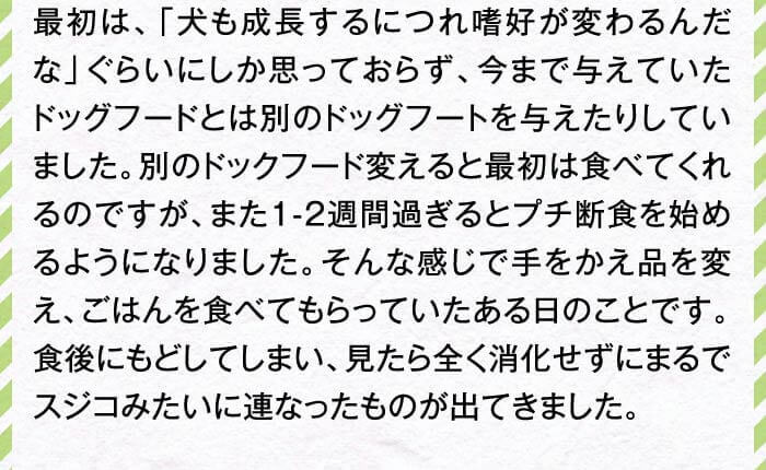 最初は、「犬も成長するにつれ嗜好が変わるんだな」ぐらいにしか思っておらず、今まで与えていたドッグフードとは別のドッグフートを与えたりしていました。別のドックフード変えると最初は食べてくれるのですが、また1-2週間過ぎるとプチ断食を始めるようになりました。そんな感じで手をかえ品を変え、ごはんを食べてもらっていたある日のことです。食後にもどしてしまい、見たら全く消化せずにまるでスジコみたいに連なったものが出てきました。