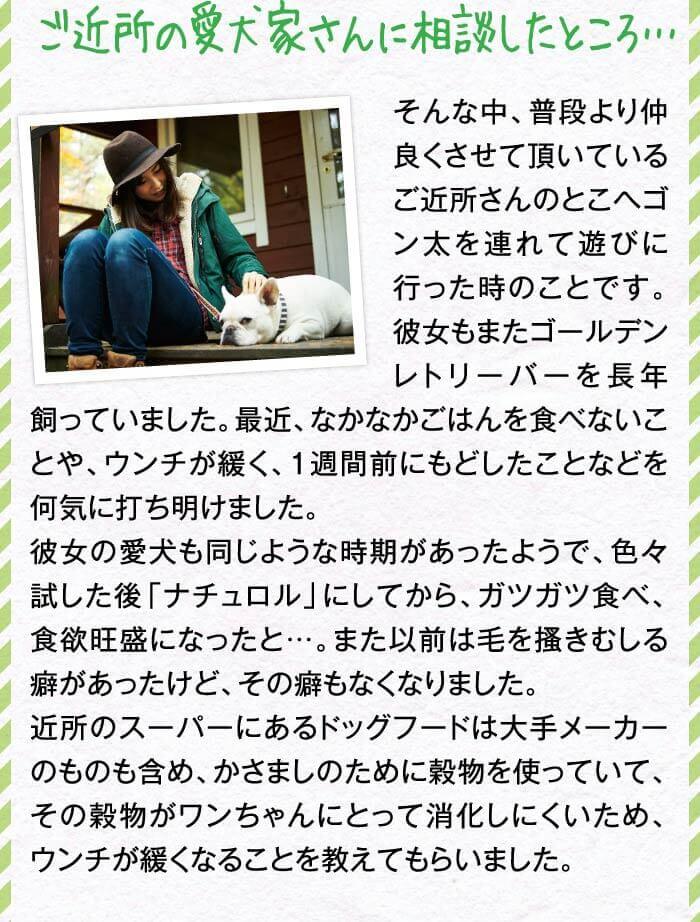 ご近所の愛犬家さんに相談したところ…　そんな中、普段より仲良くさせて頂いているご近所さんのとこへゴン太を連れて遊びに行った時のことです。彼女もまたゴールデンレトリーバーを長年飼っていました。最近、なかなかごはんを食べないことや、ウンチが緩く、1週間前にもどしたことなどを何気に打ち明けました。彼女の愛犬も同じような時期があったようで、色々試した後「ナチュロル」にしてから、ガツガツ食べ、食欲旺盛になったと…。また以前は毛を?きむしる癖があったけど、その癖もなくなり近所のスーパーにあるドッグフードは大手メーカーのものも含め、かさましのために穀物を使っていて、その穀物がワンちゃんにとって消化しにくいため、ウンチが緩くなることを教えてもらいました。