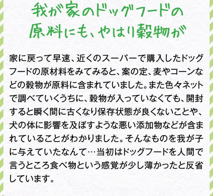 我が家のドッグフードの原料にも、やはり穀物が　家に戻って早速、近くのスーパーで購入したドッグフードの原材料をみてみると、案の定、麦やコーンなどの穀物が原料に含まれていました。また色々ネットで調べていくうちに、穀物が入っていなくても、開封すると瞬く間に古くなり保存状態が良くないことや、犬の体に影響を及ぼすような悪い添加物などが含まれていることがわかりました。そんなものを我が子に与えていたなんて…当初はドッグフードを人間で言うところ食べ物という感覚が少し薄かったと反省しています。