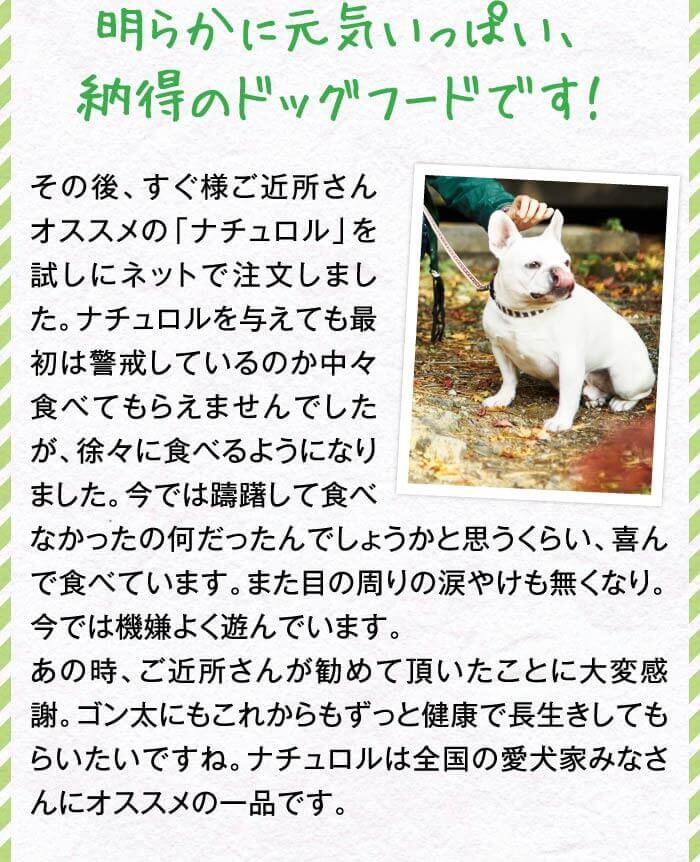 明らかに元気いっぱい、納得のドッグフードです！　その後、すぐ様ご近所さんオススメの「ナチュロル」を試しにネットで注文しました。ナチュロルを与えても最初は警戒しているのか中々食べてもらえませんでしたが、徐々に食べるようになりました。今では躊躇して食べなかったの何だったんでしょうかと思うくらい、喜んで食べています。また目の周りの涙やけも無くなり。今では機嫌よく遊んでいます。あの時、ご近所さんが勧めて頂いたことに大変感謝。ゴン太にもこれからもずっと健康で長生きしてもらいたいですね。ナチュロルは全国の愛犬家みなさんにオススメの一品です。