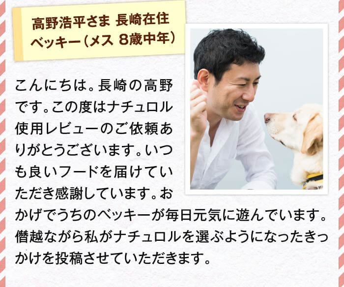 高野浩平さま 長崎在住ベッキー（メス 8歳中年）　こんにちは。長崎の高野です。この度はナチュロル使用レビューのご依頼ありがとうございます。いつも良いフードを届けていただき感謝しています。おかげでうちのベッキーが毎日元気に遊んでいます。僭越ながら私がナチュロルを選ぶようになったきっかけを投稿させていただきます。