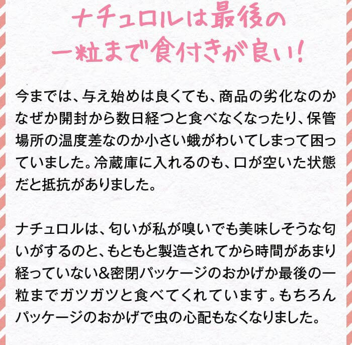 ナチュロルは最後の一粒まで食付きが良い！　今までは、与え始めは良くても、商品の劣化なのかなぜか開封から数日経つと食べなくなったり、保管場所の温度差なのか小さい蛾がわいてしまって困っていました。冷蔵庫に入れるのも、口が空いた状態だと抵抗がありました。ナチュロルは、匂いが私が嗅いでも美味しそうな匂いがするのと、もともと製造されてから時間があまり経っていない＆密閉パッケージのおかげか最後の一粒までガツガツと食べてくれています。もちろんパッケージのおかげで虫の心配もなくなりました。