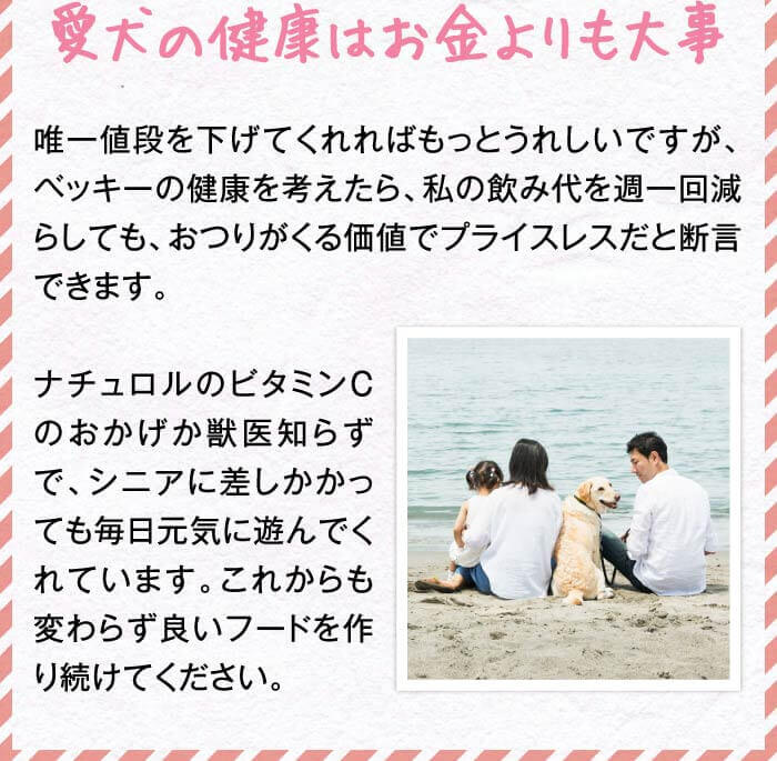 愛犬の健康はお金よりも大事　唯一値段を下げてくれればもっとうれしいですが、ベッキーの健康を考えたら、私の飲み代を週一回減らしても、おつりがくる価値でプライスレスだと断言できます。ナチュロルのビタミンCのおかげか獣医知らずで、シニアに差しかかっても毎日元気に遊んでくれています。これからも変わらず良いフードを作り続けてください。