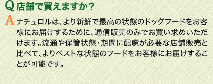 Q店舗で買えますか？　Aナチュロルは、より新鮮で最高の状態のドッグフードをお客様にお届けするために、通信販売のみでお買い求めいただけます。流通や保管状態・期間に配慮が必要な店舗販売と比べて、よりベストな状態のフードをお客様にお届けすることが可能です。
