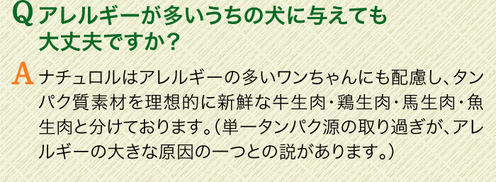 Qアレルギーが多いうちの犬に与えても大丈夫ですか？　Aナチュロルはアレルギーの多いワンちゃんにも配慮し、タンパク質素材を理想的に新鮮な牛生肉・鶏生肉・馬生肉・魚生肉と分けております。（単一タンパク源の取り過ぎが、アレルギーの大きな原因の一つとの説があります。）
