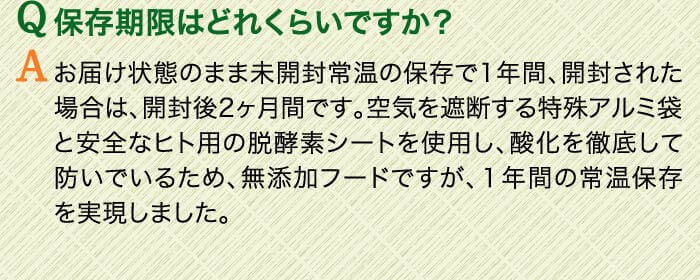 Q保存期限はどれくらいですか？　Aお届け状態のまま未開封常温の保存で1年間、開封された場合は、開封後2ヶ月間です。空気を遮断する特殊アルミ袋と安全なヒト用の脱酵素シートを使用し、酸化を徹底して防いでいるため、無添加フードですが、１年間の常温保存を実現しました。