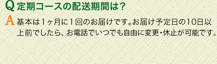 Q定期コースの配送期間は？　A基本は１ヶ月に１回のお届けです。お届け予定日の3日以上前でしたら、お電話でいつでも自由に変更・休止が可能です。