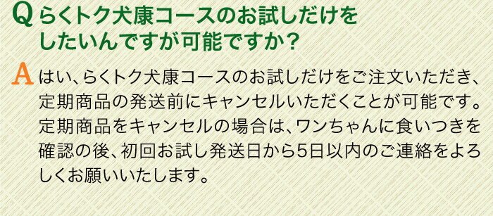 Qらくトク犬康コースのお試しだけをしたいんですが可能ですか？　Aはい、らくトク健康コースのお試しだけをご注文いただき、定期商品の発送前にキャンセルいただくことが可能です。定期商品をキャンセルの場合は、ワンちゃんに食いつきを確認の後、初回お試し発送日から5日以内のご連絡をよろしくお願いいたします。
