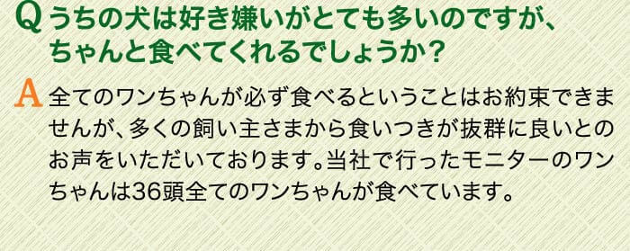 Qうちの犬は好き嫌いがとても多いのですが、ちゃんと食べてくれるでしょうか？　A全てのワンちゃんが必ず食べるということはお約束できませんが、多くの飼い主さまから食いつきが抜群に良いとのお声をいただいております。当社で行ったモニターのワンちゃんは36頭全てのワンちゃんが食べています。