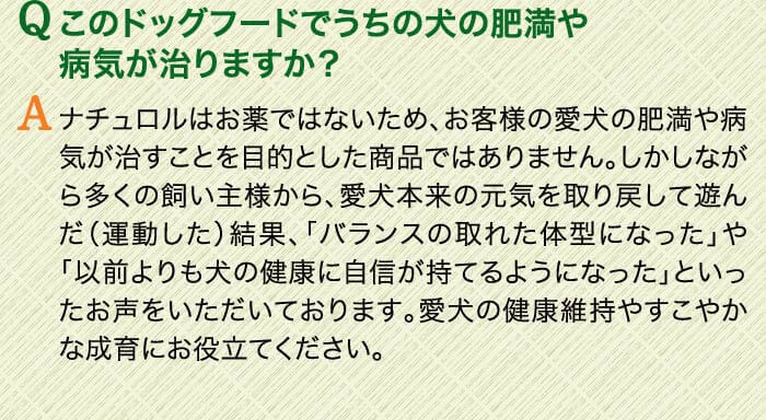 Qこのドッグフードでうちの犬の肥満や病気が治りますか？　Aナチュロルはお薬ではないため、お客様の愛犬の肥満や病気が治すことを目的とした商品ではありません。しかしながら多くの飼い主様から、愛犬本来の元気を取り戻して遊んだ（運動した）結果、「バランスの取れた体型になった」や「以前よりも犬の健康に自信が持てるようになった」といったお声をいただいております。愛犬の健康維持やすこやかな成育にお役立てください。