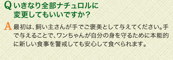Qいきなり全部ナチュロルに変更してもいいですか？　A最初は、飼い主さんが手でご褒美として与えてください。手で与えることで、ワンちゃんが自分の身を守るために本能的に新しい食事を警戒しても安心して食べられます。